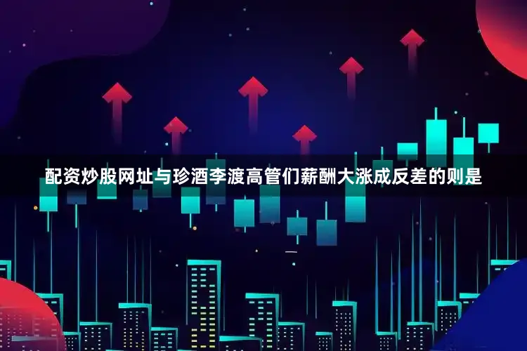 配资炒股网址与珍酒李渡高管们薪酬大涨成反差的则是
