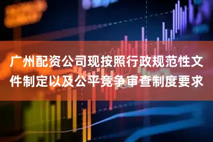 广州配资公司现按照行政规范性文件制定以及公平竞争审查制度要求