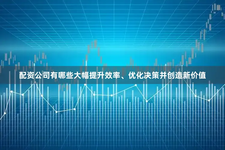 配资公司有哪些大幅提升效率、优化决策并创造新价值