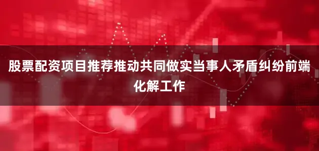 股票配资项目推荐推动共同做实当事人矛盾纠纷前端化解工作
