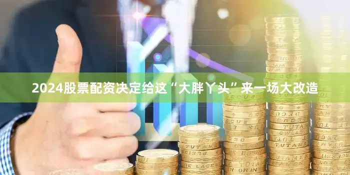 2024股票配资决定给这“大胖丫头”来一场大改造