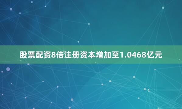股票配资8倍注册资本增加至1.0468亿元