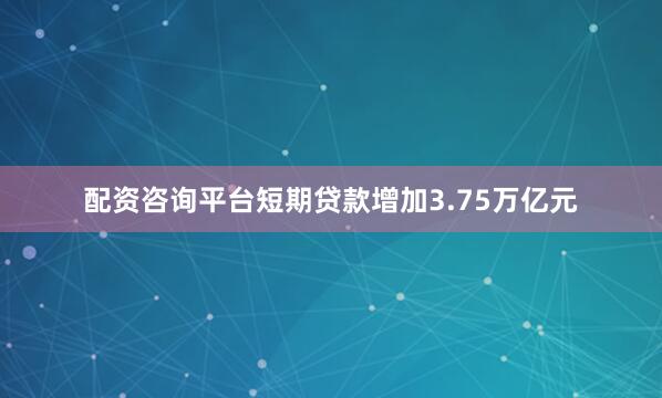 配资咨询平台短期贷款增加3.75万亿元