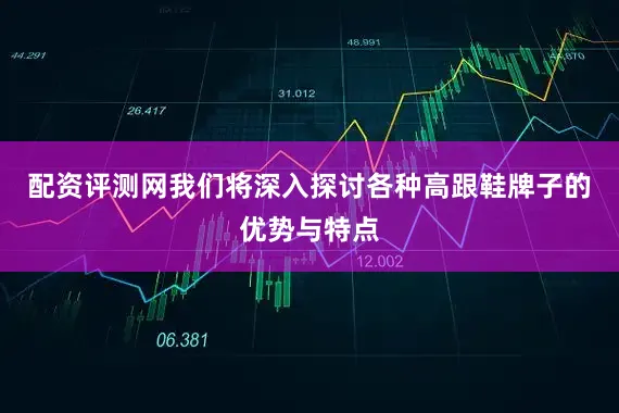 配资评测网我们将深入探讨各种高跟鞋牌子的优势与特点