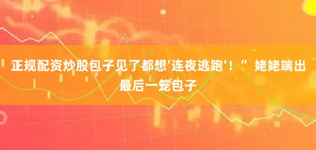 正规配资炒股包子见了都想‘连夜逃跑’！” 姥姥端出最后一笼包子