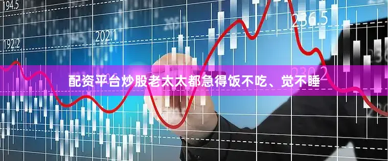 配资平台炒股老太太都急得饭不吃、觉不睡