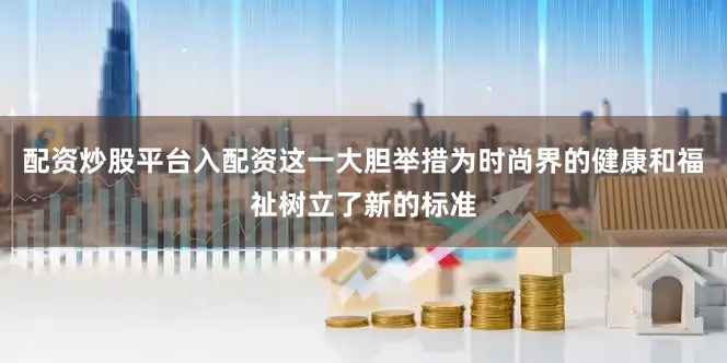 配资炒股平台入配资这一大胆举措为时尚界的健康和福祉树立了新的标准